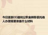 今日更新﻿﻿请问公积金转移委托他人办理需要准备什么材料