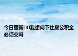 今日更新﻿﻿我想问下住房公积金必须交吗