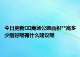 今日更新﻿﻿商场公摊面积**高多少刚好呢有什么建议呢