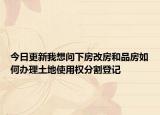 今日更新我想问下房改房和品房如何办理土地使用权分割登记