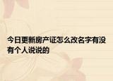 今日更新房产证怎么改名字有没有个人说说的