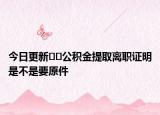 今日更新﻿﻿公积金提取离职证明是不是要原件