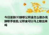 今日更新﻿﻿辞职公积金怎么取办完辞职手续后,公积金可以马上取出来吗