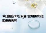 今日更新﻿﻿公积金可以租房吗谁能来说说啊