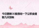 今日更新﻿﻿我想问一下公积金提取几天到帐