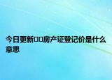 今日更新﻿﻿房产证登记价是什么意思