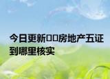 今日更新﻿﻿房地产五证到哪里核实