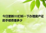 今日更新﻿﻿打听一下办理房产证的手续费是多少