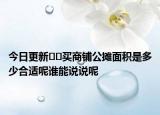 今日更新﻿﻿买商铺公摊面积是多少合适呢谁能说说呢