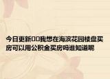 今日更新﻿﻿我想在海滨花园楼盘买房可以用公积金买房吗谁知道呢