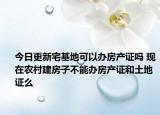 今日更新宅基地可以办房产证吗 现在农村建房子不能办房产证和土地证么
