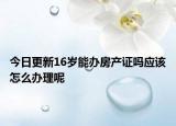 今日更新16岁能办房产证吗应该怎么办理呢