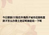 今日更新﻿﻿我在外海西子城市花园有套房子怎么办理土地证呢谁能说一下呢