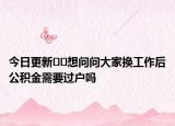 今日更新﻿﻿想问问大家换工作后公积金需要过户吗