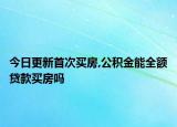 今日更新首次买房,公积金能全额贷款买房吗