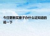 今日更新买房子办什么证知道的说一下