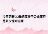 今日更新﻿﻿我想买房子公摊面积是多少谁知道呢