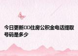 今日更新﻿﻿住房公积金电话提取号码是多少