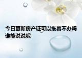 今日更新房产证可以拖着不办吗谁能说说呢