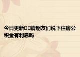 今日更新﻿﻿请朋友们说下住房公积金有利息吗