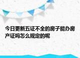 今日更新五证不全的房子能办房产证吗怎么规定的呢