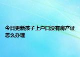 今日更新孩子上户口没有房产证怎么办理