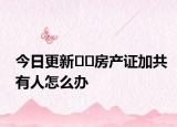 今日更新﻿﻿房产证加共有人怎么办
