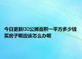 今日更新﻿﻿公摊面积一平方多少钱买房子呢应该怎么办呢