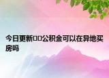 今日更新﻿﻿公积金可以在异地买房吗