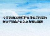 今日更新﻿﻿我杠杆在佳安花园买的新房子没房产在怎么办谁知道呢