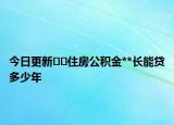 今日更新﻿﻿住房公积金**长能贷多少年