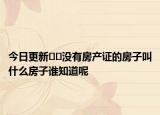 今日更新﻿﻿没有房产证的房子叫什么房子谁知道呢