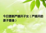 今日更新严顺开子女（严顺开的妻子是谁）