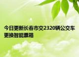 今日更新长春市交2320辆公交车更换智能票箱