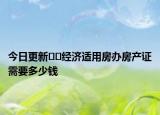 今日更新﻿﻿经济适用房办房产证需要多少钱
