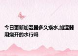 今日更新加湿器多久换水,加湿器用烧开的水行吗