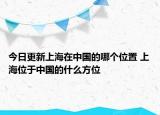 今日更新上海在中国的哪个位置 上海位于中国的什么方位
