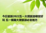 今日更新2022五一大理旅游哪里好玩 五一假期大理旅游必去地方