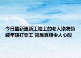 今日最新更新工地上的老人染发伪装年轻打零工 背后真相令人心酸