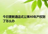 今日更新酒店式公寓40年产权到了怎么办