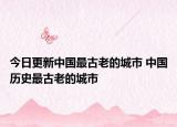 今日更新中国最古老的城市 中国历史最古老的城市