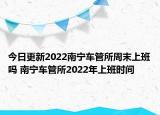 今日更新2022南宁车管所周末上班吗 南宁车管所2022年上班时间