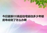 今日更新﻿﻿高层住宅能住多少年楼房寿命到了怎么办呢