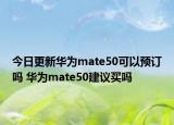今日更新华为mate50可以预订吗 华为mate50建议买吗