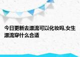 今日更新去漂流可以化妆吗,女生漂流穿什么合适
