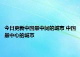 今日更新中国最中间的城市 中国最中心的城市