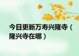 今日更新万寿兴隆寺（隆兴寺在哪）