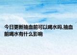 今日更新抽血前可以喝水吗,抽血前喝水有什么影响
