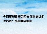 今日更新住房公积金贷款能贷多少钱有**高额度限制吗