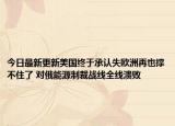 今日最新更新美国终于承认失欧洲再也撑不住了 对俄能源制裁战线全线溃败